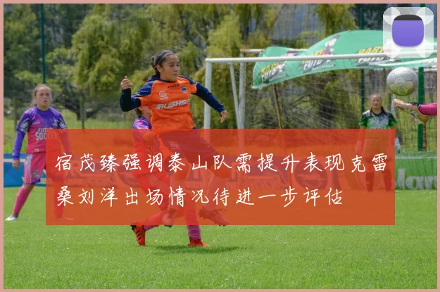 宿茂臻强调泰山队需提升表现克雷桑刘洋出场情况待进一步评估