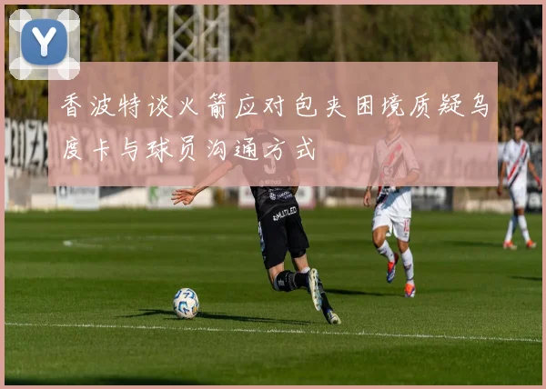 香波特谈火箭应对包夹困境质疑乌度卡与球员沟通方式
