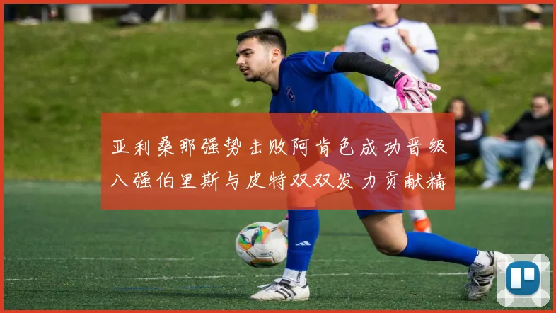 亚利桑那强势击败阿肯色成功晋级八强伯里斯与皮特双双发力贡献精彩表现