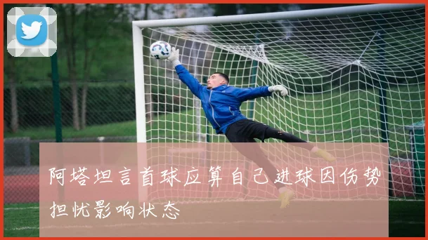 阿塔坦言首球应算自己进球因伤势担忧影响状态