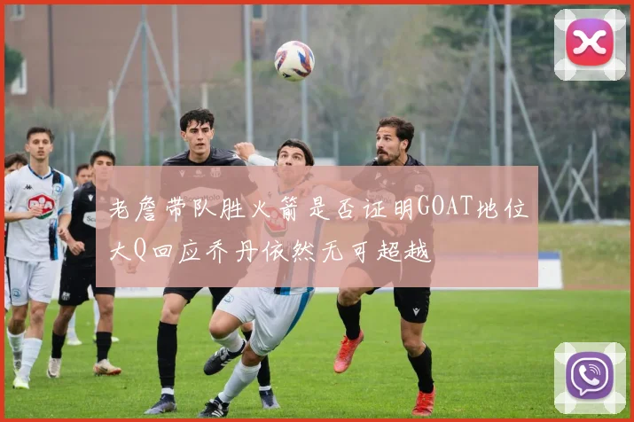 老詹带队胜火箭是否证明GOAT地位大Q回应乔丹依然无可超越