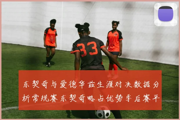 东契奇与爱德华兹生涯对决数据分析常规赛东契奇略占优势季后赛平分秋色