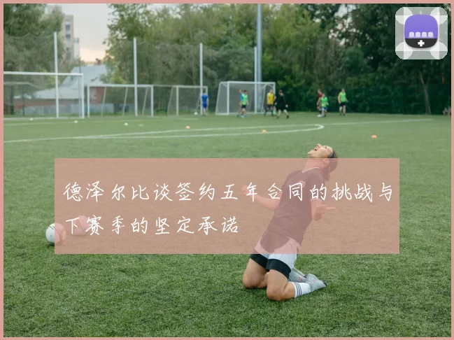 德泽尔比谈签约五年合同的挑战与下赛季的坚定承诺