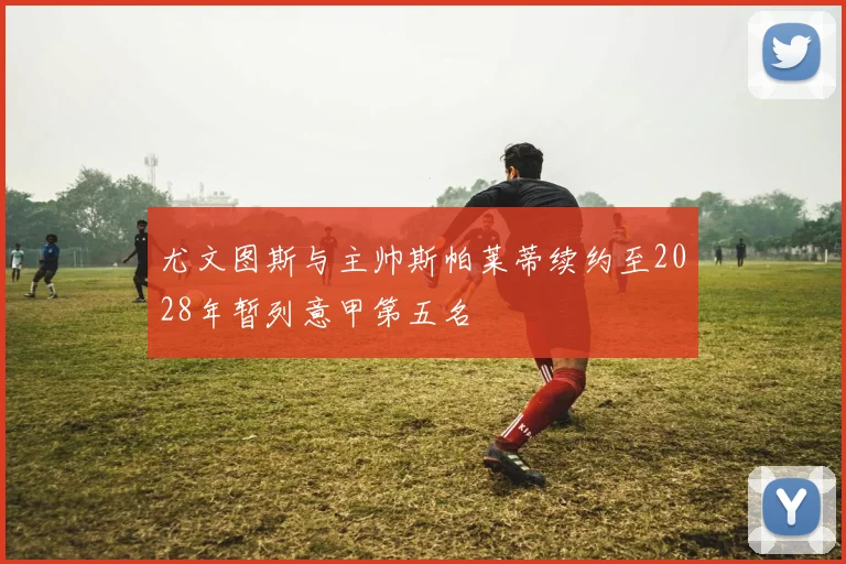 尤文图斯与主帅斯帕莱蒂续约至2028年暂列意甲第五名