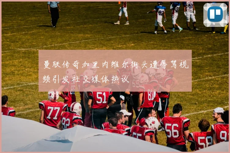 曼联传奇加里内维尔街头遭辱骂视频引发社交媒体热议