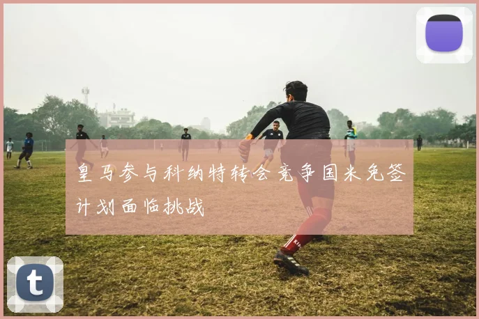 皇马参与科纳特转会竞争国米免签计划面临挑战