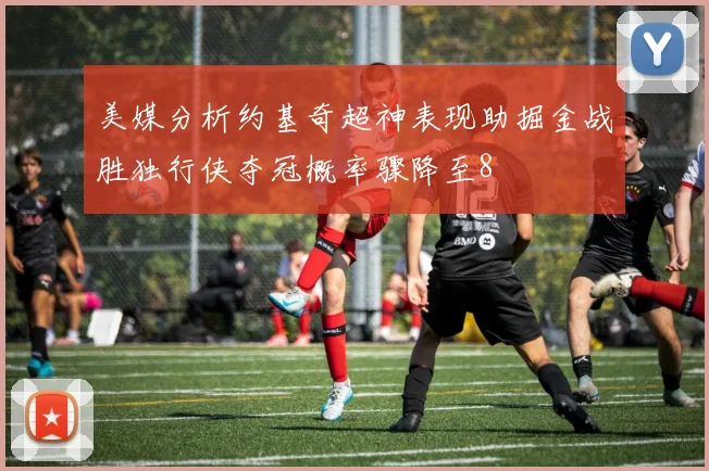 美媒分析约基奇超神表现助掘金战胜独行侠夺冠概率骤降至8